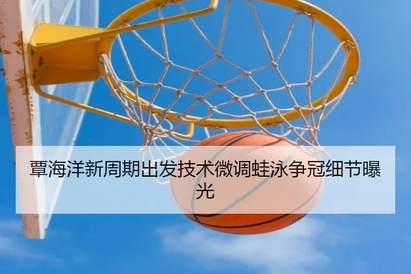 覃海洋新周期出发技术微调蛙泳争冠细节曝光