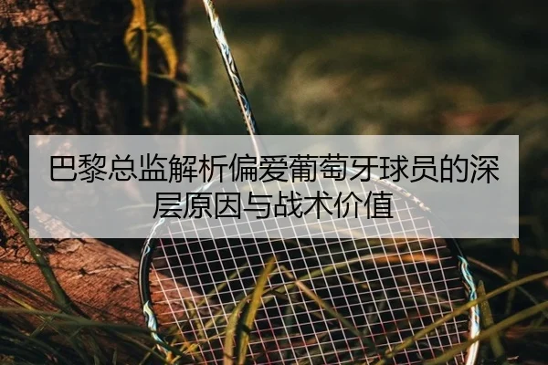巴黎总监解析偏爱葡萄牙球员的深层原因与战术价值