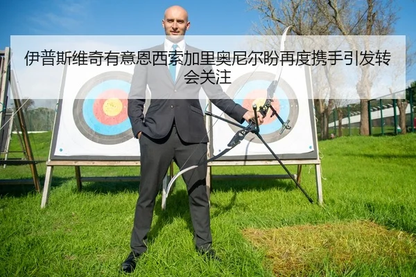 伊普斯维奇有意恩西索加里奥尼尔盼再度携手引发转会关注